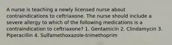 A nurse is teaching a newly licensed nurse about contraindications to ceftriaxone. The nurse should include a severe allergy to which of the following medications is a contraindication to ceftriaxone? 1. Gentamicin 2. Clindamycin 3. Piperacillin 4. Sulfamethoxazole-trimethoprim