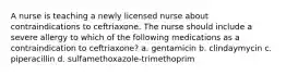 A nurse is teaching a newly licensed nurse about contraindications to ceftriaxone. The nurse should include a severe allergy to which of the following medications as a contraindication to ceftriaxone? a. gentamicin b. clindaymycin c. piperacillin d. sulfamethoxazole-trimethoprim