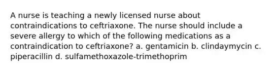 A nurse is teaching a newly licensed nurse about contraindications to ceftriaxone. The nurse should include a severe allergy to which of the following medications as a contraindication to ceftriaxone? a. gentamicin b. clindaymycin c. piperacillin d. sulfamethoxazole-trimethoprim