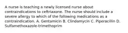 A nurse is teaching a newly licensed nurse about contraindications to ceftriaxone. The nurse should include a severe allergy to which of the following medications as a contraindication. A. Gentamicin B. Clindamycin C. Piperacillin D. Sulfamethoxazole-trimethoprim