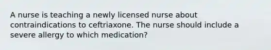 A nurse is teaching a newly licensed nurse about contraindications to ceftriaxone. The nurse should include a severe allergy to which medication?