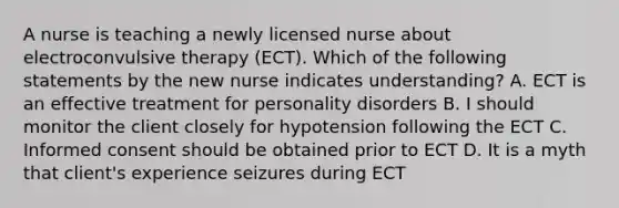 A nurse is teaching a newly licensed nurse about electroconvulsive therapy (ECT). Which of the following statements by the new nurse indicates understanding? A. ECT is an effective treatment for personality disorders B. I should monitor the client closely for hypotension following the ECT C. Informed consent should be obtained prior to ECT D. It is a myth that client's experience seizures during ECT