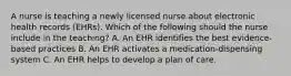 A nurse is teaching a newly licensed nurse about electronic health records (EHRs). Which of the following should the nurse include in the teaching? A. An EHR identifies the best evidence-based practices B. An EHR activates a medication-dispensing system C. An EHR helps to develop a plan of care.