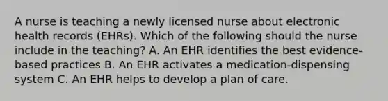 A nurse is teaching a newly licensed nurse about electronic health records (EHRs). Which of the following should the nurse include in the teaching? A. An EHR identifies the best evidence-based practices B. An EHR activates a medication-dispensing system C. An EHR helps to develop a plan of care.