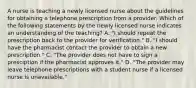 A nurse is teaching a newly licensed nurse about the guidelines for obtaining a telephone prescription from a provider. Which of the following statements by the newly licensed nurse indicates an understanding of the teaching? A. "I should repeat the prescription back to the provider for verification." B. "I should have the pharmacist contact the provider to obtain a new prescription." C. "The provider does not have to sign a presciption if the pharmacist approves it." D. "The provider may leave telephone prescriptions with a student nurse if a licensed nurse is unavailable."