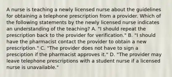 A nurse is teaching a newly licensed nurse about the guidelines for obtaining a telephone prescription from a provider. Which of the following statements by the newly licensed nurse indicates an understanding of the teaching? A. "I should repeat the prescription back to the provider for verification." B. "I should have the pharmacist contact the provider to obtain a new prescription." C. "The provider does not have to sign a presciption if the pharmacist approves it." D. "The provider may leave telephone prescriptions with a student nurse if a licensed nurse is unavailable."