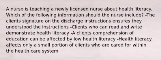 A nurse is teaching a newly licensed nurse about health literacy. Which of the following information should the nurse include? -The clients signature on the discharge instructions ensures they understood the instructions -Clients who can read and write demonstrate health literacy -A clients comprehension of education can be affected by low health literacy -Health literacy affects only a small portion of clients who are cared for within the health care system