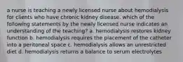 a nurse is teaching a newly licensed nurse about hemodialysis for clients who have chronic kidney disease. which of the following statements by the newly licensed nurse indicates an understanding of the teaching? a. hemodialysis restores kidney function b. hemodialysis requires the placement of the catheter into a peritoneal space c. hemodialysis allows an unrestricted diet d. hemodialysis returns a balance to serum electrolytes