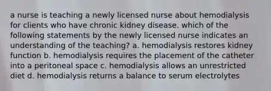 a nurse is teaching a newly licensed nurse about hemodialysis for clients who have chronic kidney disease. which of the following statements by the newly licensed nurse indicates an understanding of the teaching? a. hemodialysis restores kidney function b. hemodialysis requires the placement of the catheter into a peritoneal space c. hemodialysis allows an unrestricted diet d. hemodialysis returns a balance to serum electrolytes