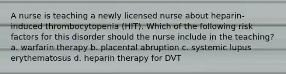 A nurse is teaching a newly licensed nurse about heparin-induced thrombocytopenia (HIT). Which of the following risk factors for this disorder should the nurse include in the teaching? a. warfarin therapy b. placental abruption c. systemic lupus erythematosus d. heparin therapy for DVT