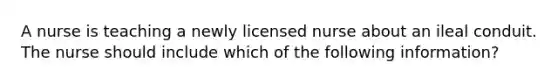 A nurse is teaching a newly licensed nurse about an ileal conduit. The nurse should include which of the following information?