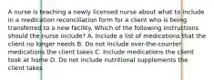 A nurse is teaching a newly licensed nurse about what to include in a medication reconciliation form for a client who is being transferred to a new facility. Which of the following instructions should the nurse include? A. Include a list of medications that the client no longer needs B. Do not include over-the-counter medications the client takes C. Include medications the client took at home D. Do not include nutritional supplements the client takes