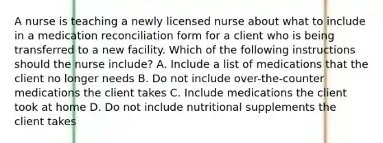 A nurse is teaching a newly licensed nurse about what to include in a medication reconciliation form for a client who is being transferred to a new facility. Which of the following instructions should the nurse include? A. Include a list of medications that the client no longer needs B. Do not include over-the-counter medications the client takes C. Include medications the client took at home D. Do not include nutritional supplements the client takes