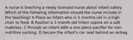 A nurse is teaching a newly licensed nurse about infant safety. Which of the following information should the nurse include in the teaching? A Place an infant who is 5 months old in a high chair to feed. B Position a 1-month-old infant supine on a soft mattress. C Provide an infant with a one-piece pacifier for non-nutritive sucking. D Secure the infant's car seat behind an airbag