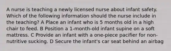 A nurse is teaching a newly licensed nurse about infant safety. Which of the following information should the nurse include in the teaching? A Place an infant who is 5 months old in a high chair to feed. B Position a 1-month-old infant supine on a soft mattress. C Provide an infant with a one-piece pacifier for non-nutritive sucking. D Secure the infant's car seat behind an airbag