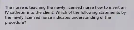 The nurse is teaching the newly licensed nurse how to insert an IV catheter into the client. Which of the following statements by the newly licensed nurse indicates understanding of the procedure?