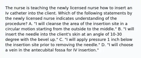 The nurse is teaching the newly licensed nurse how to insert an Iv catheter into the client. Which of the following statements by the newly licensed nurse indicates understanding of the procedure? A. "I will cleanse the area of the insertion site in a circular motion starting from the outside to the middle." B. "I will insert the needle into the client's skin at an angle of 10-30 degree with the bevel up." C. "I will apply pressure 1 inch below the insertion site prior to removing the needle." D. "I will choose a vein in the antecubital fossa for IV insertion."