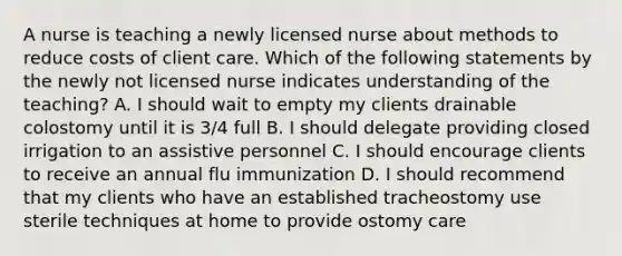 A nurse is teaching a newly licensed nurse about methods to reduce costs of client care. Which of the following statements by the newly not licensed nurse indicates understanding of the teaching? A. I should wait to empty my clients drainable colostomy until it is 3/4 full B. I should delegate providing closed irrigation to an assistive personnel C. I should encourage clients to receive an annual flu immunization D. I should recommend that my clients who have an established tracheostomy use sterile techniques at home to provide ostomy care