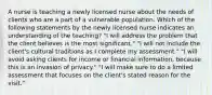 A nurse is teaching a newly licensed nurse about the needs of clients who are a part of a vulnerable population. Which of the following statements by the newly licensed nurse indicates an understanding of the teaching? "I will address the problem that the client believes is the most significant." "I will not include the client's cultural traditions as I complete my assessment." "I will avoid asking clients for income or financial information, because this is an invasion of privacy." "I will make sure to do a limited assessment that focuses on the client's stated reason for the visit."