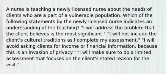 A nurse is teaching a newly licensed nurse about the needs of clients who are a part of a vulnerable population. Which of the following statements by the newly licensed nurse indicates an understanding of the teaching? "I will address the problem that the client believes is the most significant." "I will not include the client's cultural traditions as I complete my assessment." "I will avoid asking clients for income or financial information, because this is an invasion of privacy." "I will make sure to do a limited assessment that focuses on the client's stated reason for the visit."