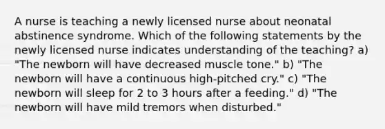 A nurse is teaching a newly licensed nurse about neonatal abstinence syndrome. Which of the following statements by the newly licensed nurse indicates understanding of the teaching? a) "The newborn will have decreased muscle tone." b) "The newborn will have a continuous high-pitched cry." c) "The newborn will sleep for 2 to 3 hours after a feeding." d) "The newborn will have mild tremors when disturbed."