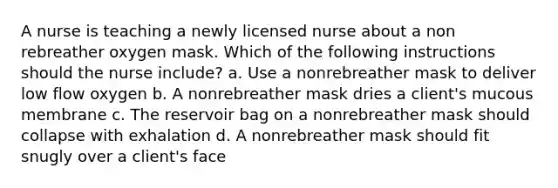 A nurse is teaching a newly licensed nurse about a non rebreather oxygen mask. Which of the following instructions should the nurse include? a. Use a nonrebreather mask to deliver low flow oxygen b. A nonrebreather mask dries a client's mucous membrane c. The reservoir bag on a nonrebreather mask should collapse with exhalation d. A nonrebreather mask should fit snugly over a client's face