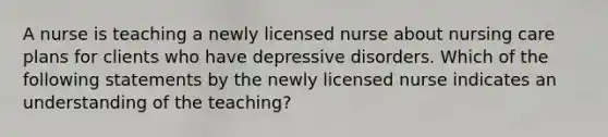 A nurse is teaching a newly licensed nurse about nursing care plans for clients who have depressive disorders. Which of the following statements by the newly licensed nurse indicates an understanding of the teaching?