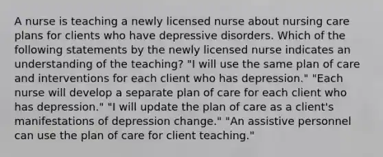 A nurse is teaching a newly licensed nurse about nursing care plans for clients who have depressive disorders. Which of the following statements by the newly licensed nurse indicates an understanding of the teaching? "I will use the same plan of care and interventions for each client who has depression." "Each nurse will develop a separate plan of care for each client who has depression." "I will update the plan of care as a client's manifestations of depression change." "An assistive personnel can use the plan of care for client teaching."