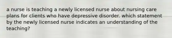 a nurse is teaching a newly licensed nurse about nursing care plans for clients who have depressive disorder. which statement by the newly licensed nurse indicates an understanding of the teaching?