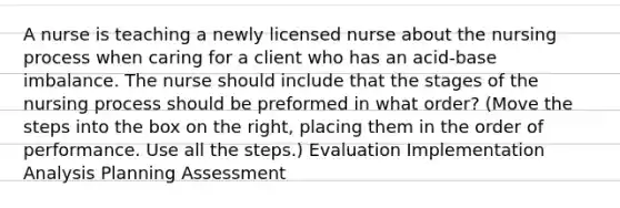 A nurse is teaching a newly licensed nurse about the nursing process when caring for a client who has an acid-base imbalance. The nurse should include that the stages of the nursing process should be preformed in what order? (Move the steps into the box on the right, placing them in the order of performance. Use all the steps.) Evaluation Implementation Analysis Planning Assessment