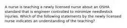 A nurse is teaching a newly licensed nurse about an OSHA standard that is engineer controlled to minimize needlestick injuries. Which of the following statements by the newly licensed nurse indicates an understanding of the teaching?