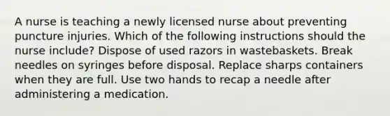 A nurse is teaching a newly licensed nurse about preventing puncture injuries. Which of the following instructions should the nurse include? Dispose of used razors in wastebaskets. Break needles on syringes before disposal. Replace sharps containers when they are full. Use two hands to recap a needle after administering a medication.