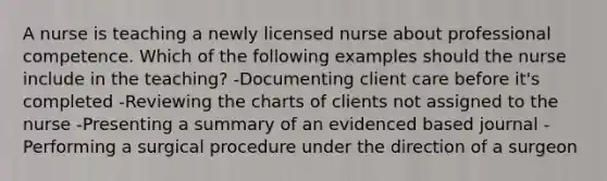 A nurse is teaching a newly licensed nurse about professional competence. Which of the following examples should the nurse include in the teaching? -Documenting client care before it's completed -Reviewing the charts of clients not assigned to the nurse -Presenting a summary of an evidenced based journal -Performing a surgical procedure under the direction of a surgeon