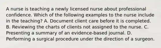 A nurse is teaching a newly licensed nurse about professional confidence. Which of the following examples to the nurse include in the teaching? A. Document client care before it is completed. B. Reviewing the charts of clients not assigned to the nurse. C. Presenting a summary of an evidence-based journal. D. Performing a surgical procedure under the direction of a surgeon.