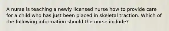 A nurse is teaching a newly licensed nurse how to provide care for a child who has just been placed in skeletal traction. Which of the following information should the nurse include?