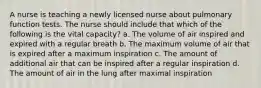 A nurse is teaching a newly licensed nurse about pulmonary function tests. The nurse should include that which of the following is the vital capacity? a. The volume of air inspired and expired with a regular breath b. The maximum volume of air that is expired after a maximum inspiration c. The amount of additional air that can be inspired after a regular inspiration d. The amount of air in the lung after maximal inspiration