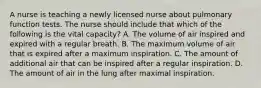 A nurse is teaching a newly licensed nurse about pulmonary function tests. The nurse should include that which of the following is the vital capacity? A. The volume of air inspired and expired with a regular breath. B. The maximum volume of air that is expired after a maximum inspiration. C. The amount of additional air that can be inspired after a regular inspiration. D. The amount of air in the lung after maximal inspiration.