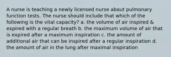 A nurse is teaching a newly licensed nurse about pulmonary function tests. The nurse should include that which of the following is the vital capacity? a. the volume of air inspired & expired with a regular breath b. the maximum volume of air that is expired after a maximum inspiration c. the amount of additional air that can be inspired after a regular inspiration d. the amount of air in the lung after maximal inspiration