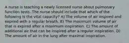 A nurse is teaching a newly licensed nurse about pulmonary function tests. The nurse should include that which of the following is the vital capacity? A) The volume of air inspired and expired with a regular breath. B) The maximum volume of air that is expired after a maximum inspiration. C) The amount of additional air that can be inspired after a regular inspiration. D) The amount of air in the lung after maximal inspiration.