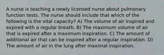 A nurse is teaching a newly licensed nurse about pulmonary function tests. The nurse should include that which of the following is the vital capacity? A) The volume of air inspired and expired with a regular breath. B) The maximum volume of air that is expired after a maximum inspiration. C) The amount of additional air that can be inspired after a regular inspiration. D) The amount of air in the lung after maximal inspiration.