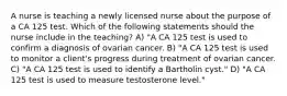 A nurse is teaching a newly licensed nurse about the purpose of a CA 125 test. Which of the following statements should the nurse include in the teaching? A) "A CA 125 test is used to confirm a diagnosis of ovarian cancer. B) "A CA 125 test is used to monitor a client's progress during treatment of ovarian cancer. C) "A CA 125 test is used to identify a Bartholin cyst." D) "A CA 125 test is used to measure testosterone level."