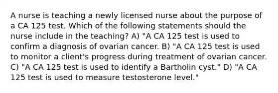 A nurse is teaching a newly licensed nurse about the purpose of a CA 125 test. Which of the following statements should the nurse include in the teaching? A) "A CA 125 test is used to confirm a diagnosis of ovarian cancer. B) "A CA 125 test is used to monitor a client's progress during treatment of ovarian cancer. C) "A CA 125 test is used to identify a Bartholin cyst." D) "A CA 125 test is used to measure testosterone level."