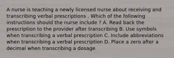 A nurse is teaching a newly licensed nurse about receiving and transcribing verbal prescriptions . Which of the following instructions should the nurse include ? A. Read back the prescription to the provider after transcribing B. Use symbols when transcribing a verbal prescription C. Include abbreviations when transcribing a verbal prescription D. Place a zero after a decimal when transcribing a dosage