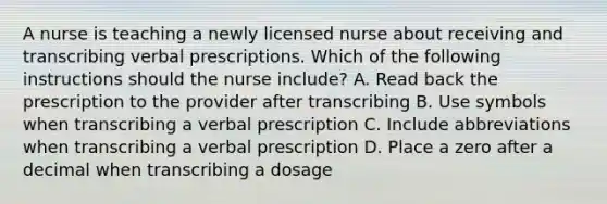 A nurse is teaching a newly licensed nurse about receiving and transcribing verbal prescriptions. Which of the following instructions should the nurse include? A. Read back the prescription to the provider after transcribing B. Use symbols when transcribing a verbal prescription C. Include abbreviations when transcribing a verbal prescription D. Place a zero after a decimal when transcribing a dosage