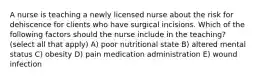 A nurse is teaching a newly licensed nurse about the risk for dehiscence for clients who have surgical incisions. Which of the following factors should the nurse include in the teaching? (select all that apply) A) poor nutritional state B) altered mental status C) obesity D) pain medication administration E) wound infection