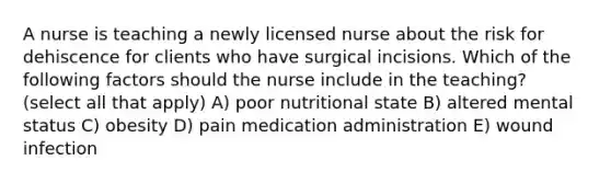 A nurse is teaching a newly licensed nurse about the risk for dehiscence for clients who have surgical incisions. Which of the following factors should the nurse include in the teaching? (select all that apply) A) poor nutritional state B) altered mental status C) obesity D) pain medication administration E) wound infection