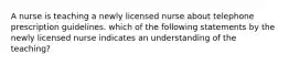 A nurse is teaching a newly licensed nurse about telephone prescription guidelines. which of the following statements by the newly licensed nurse indicates an understanding of the teaching?