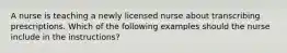 A nurse is teaching a newly licensed nurse about transcribing prescriptions. Which of the following examples should the nurse include in the instructions?