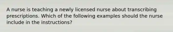 A nurse is teaching a newly licensed nurse about transcribing prescriptions. Which of the following examples should the nurse include in the instructions?