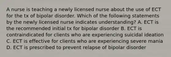 A nurse is teaching a newly licensed nurse about the use of ECT for the tx of bipolar disorder. Which of the following statements by the newly licensed nurse indicates understanding? A. ECT is the recommended initial tx for bipolar disorder B. ECT is contraindicated for clients who are experiencing suicidal ideation C. ECT is effective for clients who are experiencing severe mania D. ECT is prescribed to prevent relapse of bipolar disorder